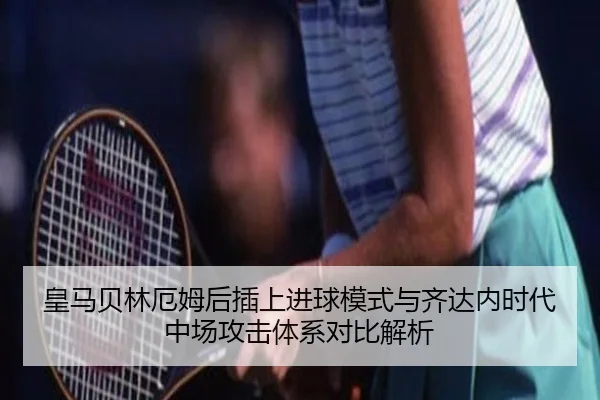 皇马贝林厄姆后插上进球模式与齐达内时代中场攻击体系对比解析（leyu）