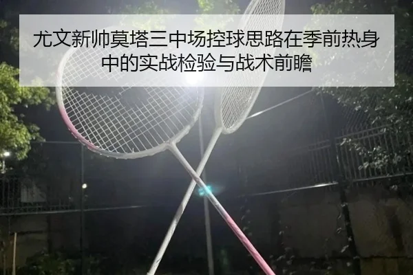 尤文新帅莫塔三中场控球思路在季前热身中的实战检验与战术前瞻（leyu）