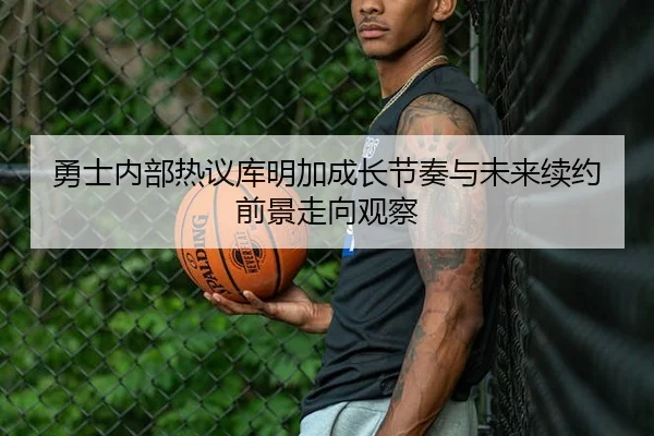 勇士内部热议库明加成长节奏与未来续约前景走向观察 - leyu