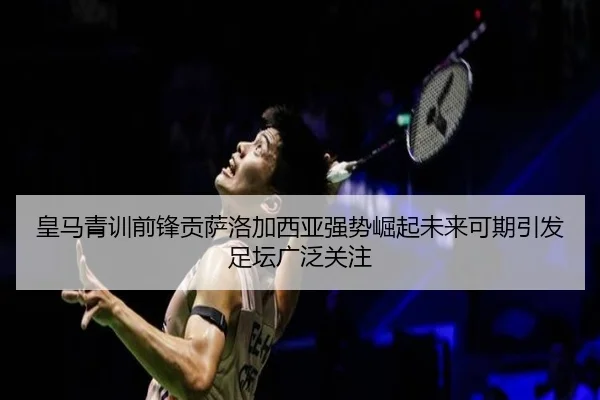 皇马青训前锋贡萨洛加西亚强势崛起未来可期引发足坛广泛关注（leyu）